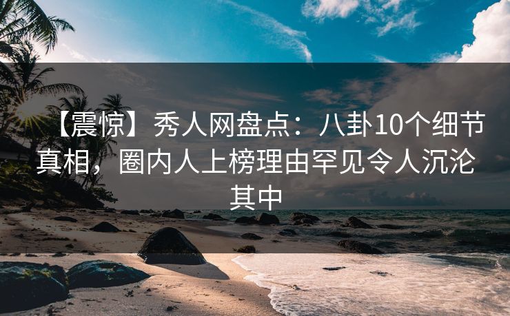 【震惊】秀人网盘点：八卦10个细节真相，圈内人上榜理由罕见令人沉沦其中