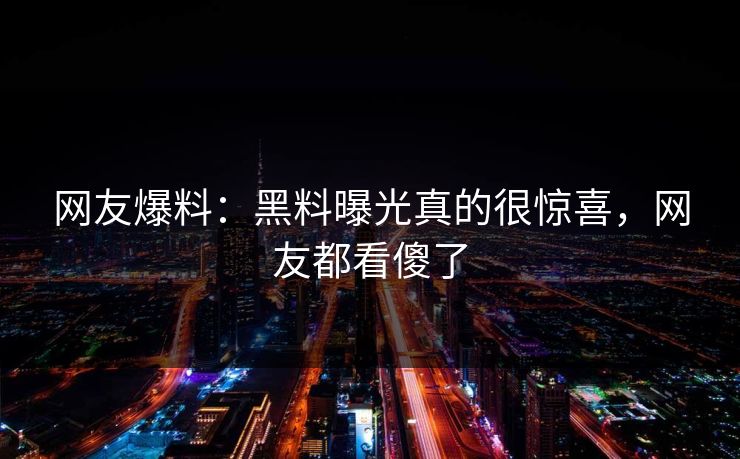 网友爆料：黑料曝光真的很惊喜，网友都看傻了