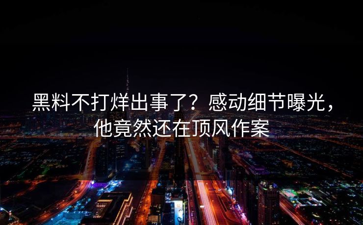 黑料不打烊出事了？感动细节曝光，他竟然还在顶风作案