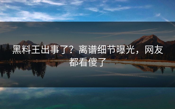 黑料王出事了？离谱细节曝光，网友都看傻了