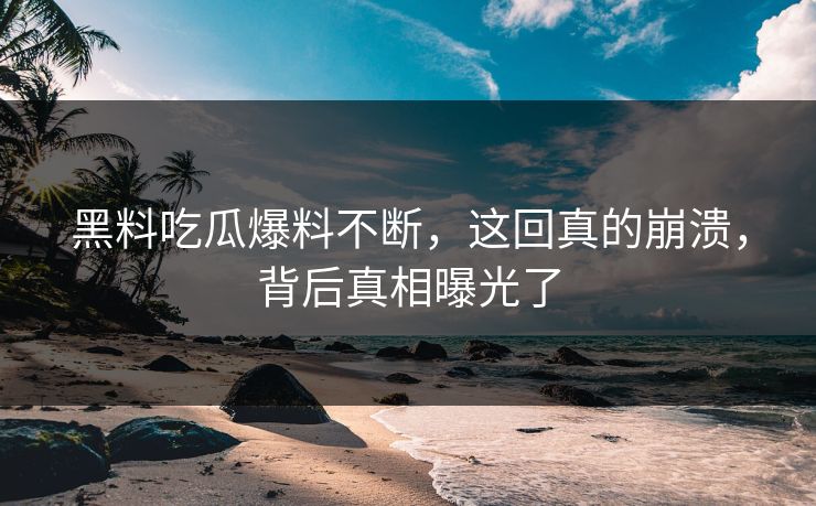 黑料吃瓜爆料不断，这回真的崩溃，背后真相曝光了