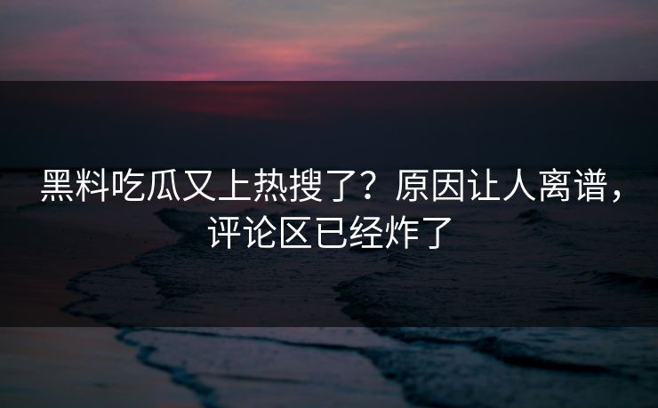 黑料吃瓜又上热搜了？原因让人离谱，评论区已经炸了