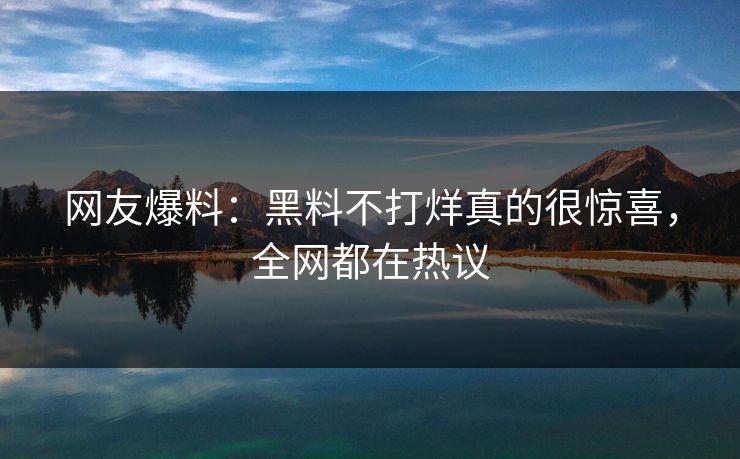 网友爆料：黑料不打烊真的很惊喜，全网都在热议