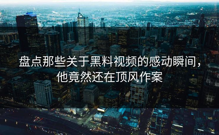 盘点那些关于黑料视频的感动瞬间，他竟然还在顶风作案