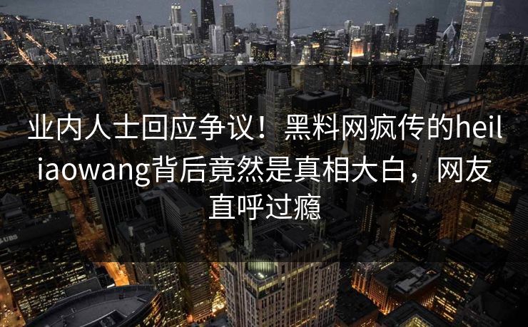 业内人士回应争议！黑料网疯传的heiliaowang背后竟然是真相大白，网友直呼过瘾
