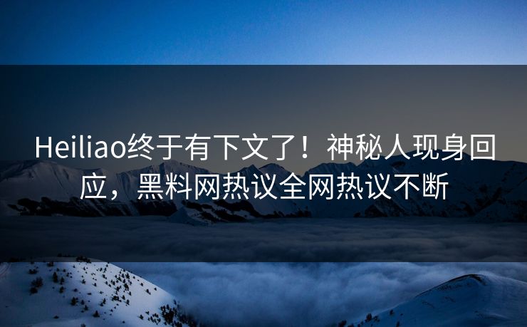 Heiliao终于有下文了！神秘人现身回应，黑料网热议全网热议不断