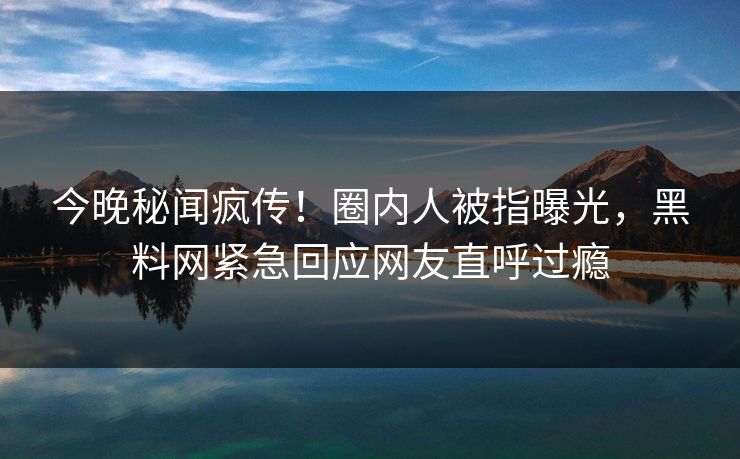 今晚秘闻疯传！圈内人被指曝光，黑料网紧急回应网友直呼过瘾