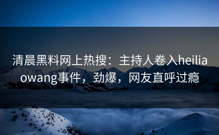清晨黑料网上热搜：主持人卷入heiliaowang事件，劲爆，网友直呼过瘾