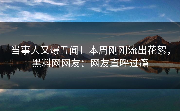 当事人又爆丑闻！本周刚刚流出花絮，黑料网网友：网友直呼过瘾