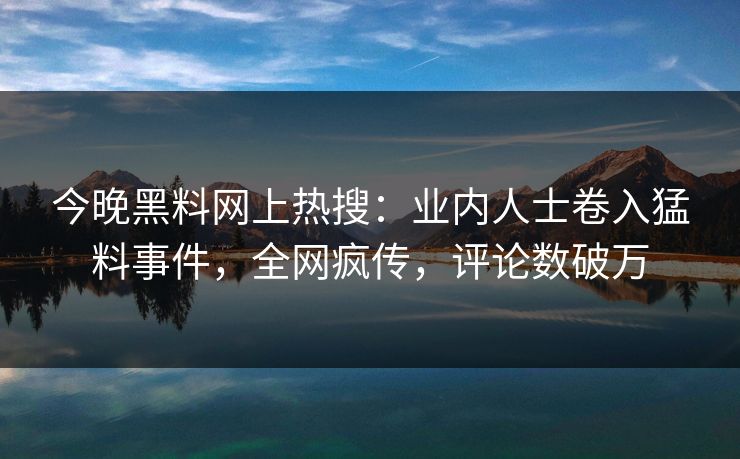 今晚黑料网上热搜：业内人士卷入猛料事件，全网疯传，评论数破万