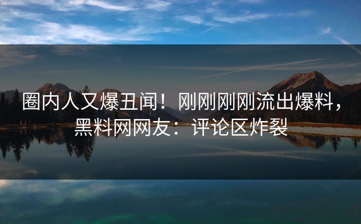圈内人又爆丑闻！刚刚刚刚流出爆料，黑料网网友：评论区炸裂