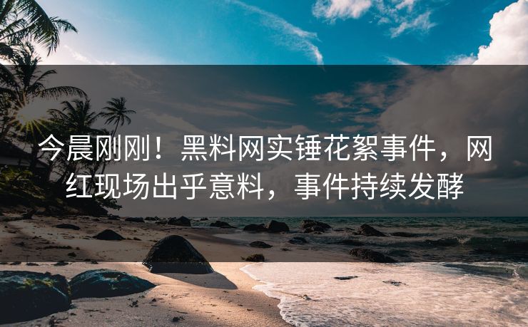 今晨刚刚！黑料网实锤花絮事件，网红现场出乎意料，事件持续发酵