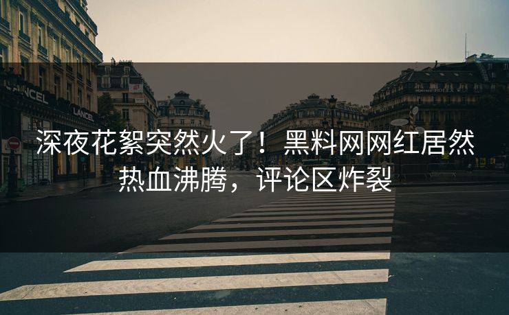 深夜花絮突然火了！黑料网网红居然热血沸腾，评论区炸裂