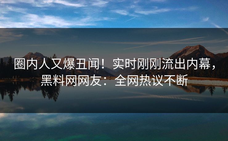 圈内人又爆丑闻！实时刚刚流出内幕，黑料网网友：全网热议不断