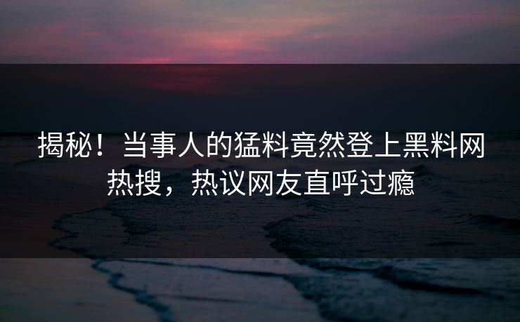 揭秘！当事人的猛料竟然登上黑料网热搜，热议网友直呼过瘾