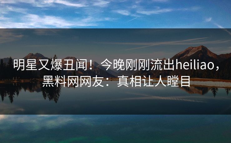 明星又爆丑闻！今晚刚刚流出heiliao，黑料网网友：真相让人瞠目