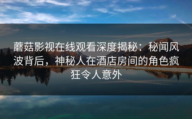 蘑菇影视在线观看深度揭秘：秘闻风波背后，神秘人在酒店房间的角色疯狂令人意外
