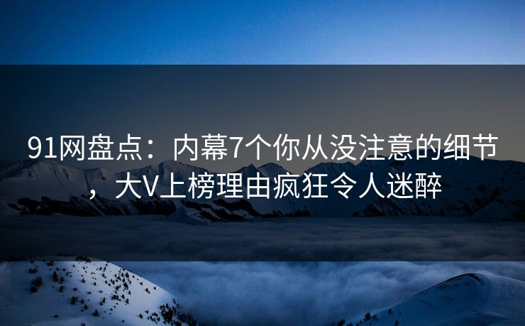 91网盘点：内幕7个你从没注意的细节，大V上榜理由疯狂令人迷醉
