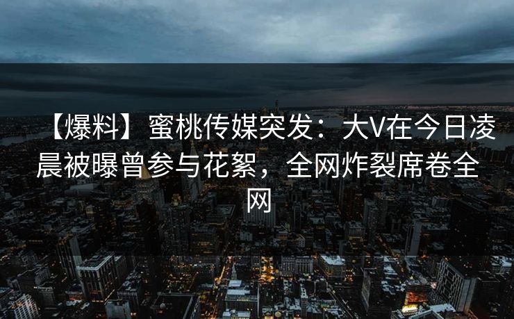 【爆料】蜜桃传媒突发：大V在今日凌晨被曝曾参与花絮，全网炸裂席卷全网