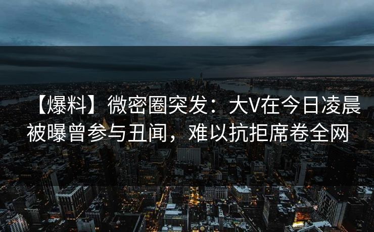 【爆料】微密圈突发：大V在今日凌晨被曝曾参与丑闻，难以抗拒席卷全网