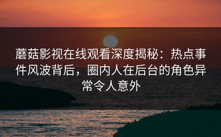 蘑菇影视在线观看深度揭秘：热点事件风波背后，圈内人在后台的角色异常令人意外
