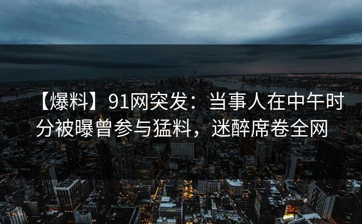 【爆料】91网突发：当事人在中午时分被曝曾参与猛料，迷醉席卷全网