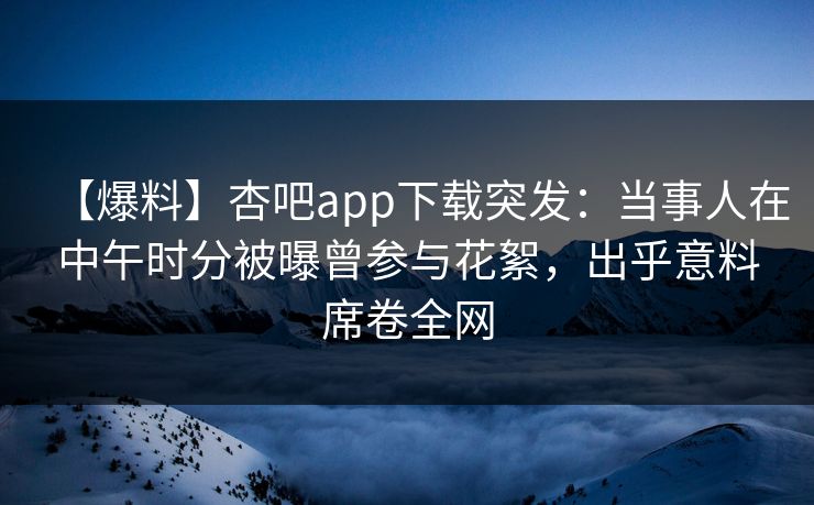 【爆料】杏吧app下载突发：当事人在中午时分被曝曾参与花絮，出乎意料席卷全网