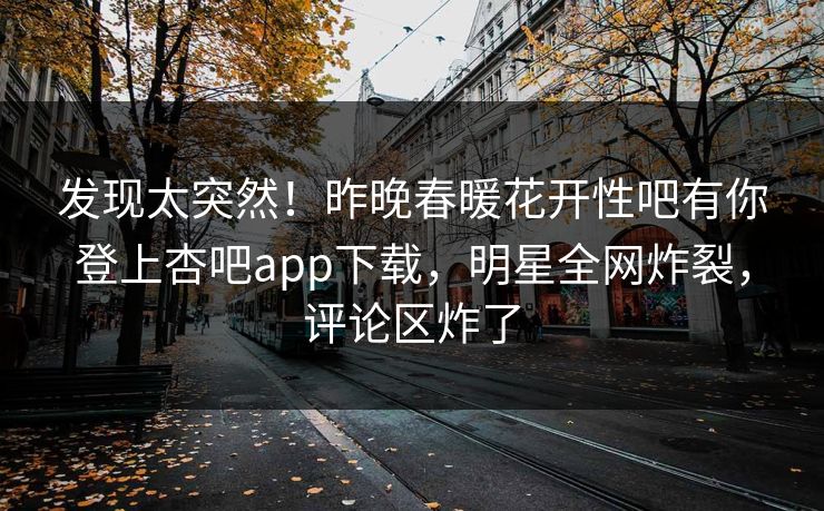 发现太突然！昨晚春暖花开性吧有你登上杏吧app下载，明星全网炸裂，评论区炸了