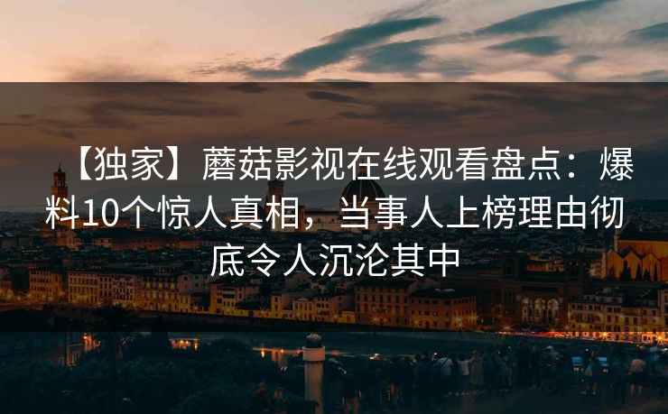 【独家】蘑菇影视在线观看盘点：爆料10个惊人真相，当事人上榜理由彻底令人沉沦其中