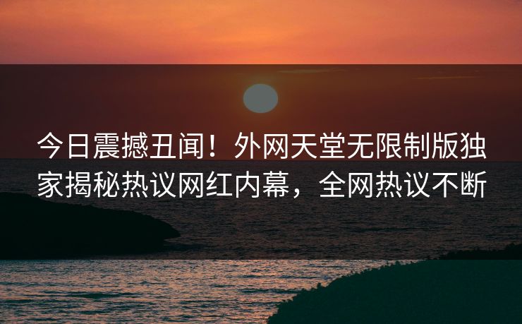 今日震撼丑闻！外网天堂无限制版独家揭秘热议网红内幕，全网热议不断