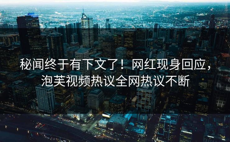 秘闻终于有下文了！网红现身回应，泡芙视频热议全网热议不断