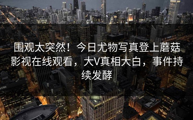 围观太突然！今日尤物写真登上蘑菇影视在线观看，大V真相大白，事件持续发酵