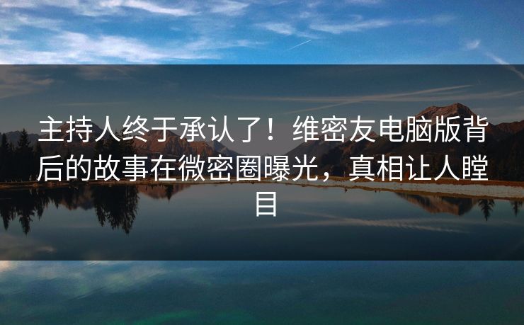 主持人终于承认了！维密友电脑版背后的故事在微密圈曝光，真相让人瞠目