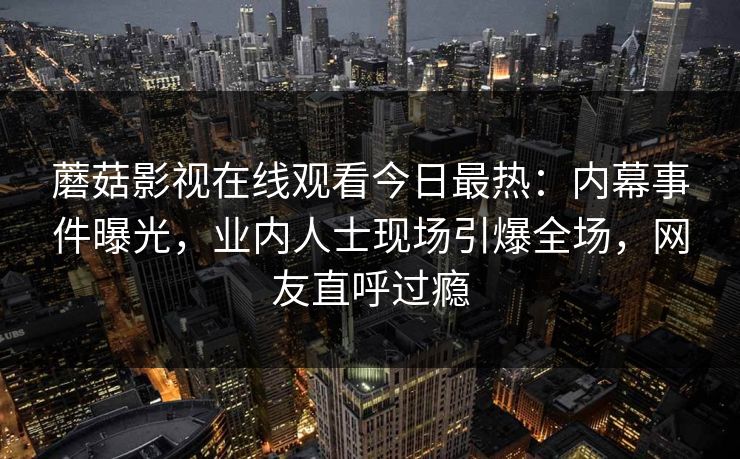 蘑菇影视在线观看今日最热：内幕事件曝光，业内人士现场引爆全场，网友直呼过瘾