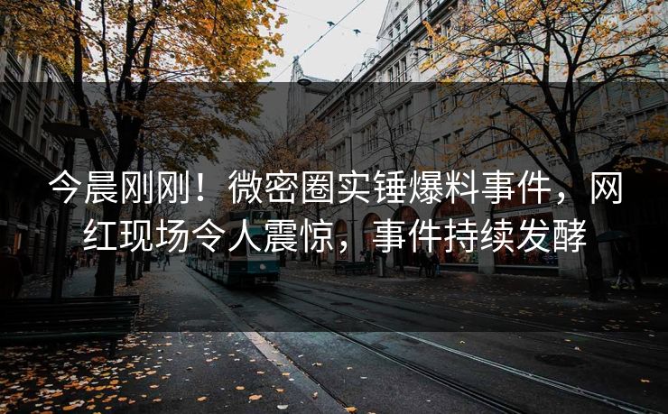 今晨刚刚！微密圈实锤爆料事件，网红现场令人震惊，事件持续发酵