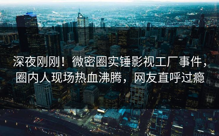 深夜刚刚！微密圈实锤影视工厂事件，圈内人现场热血沸腾，网友直呼过瘾