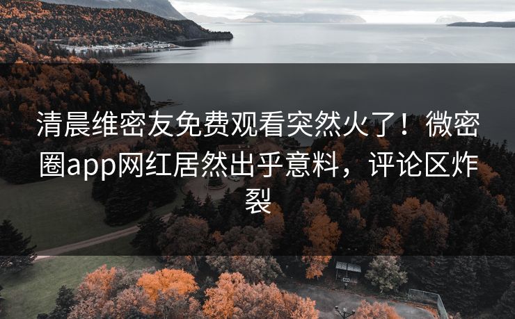 清晨维密友免费观看突然火了！微密圈app网红居然出乎意料，评论区炸裂