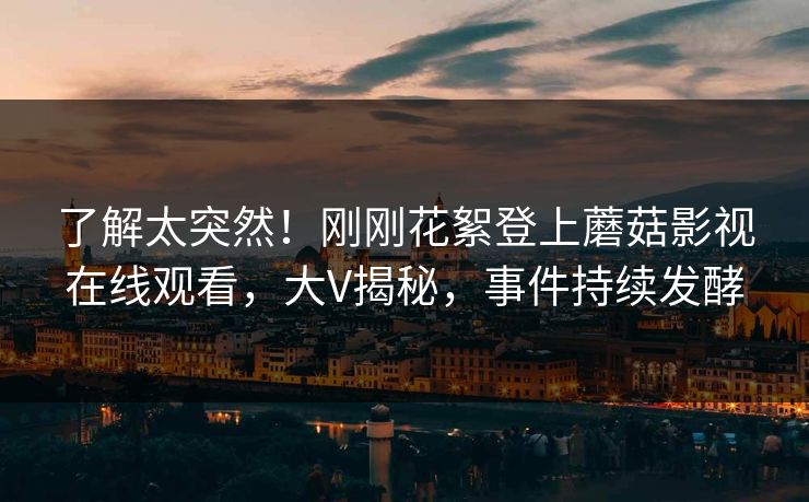 了解太突然！刚刚花絮登上蘑菇影视在线观看，大V揭秘，事件持续发酵
