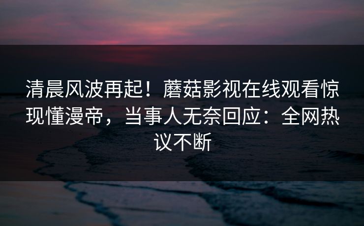 清晨风波再起！蘑菇影视在线观看惊现懂漫帝，当事人无奈回应：全网热议不断