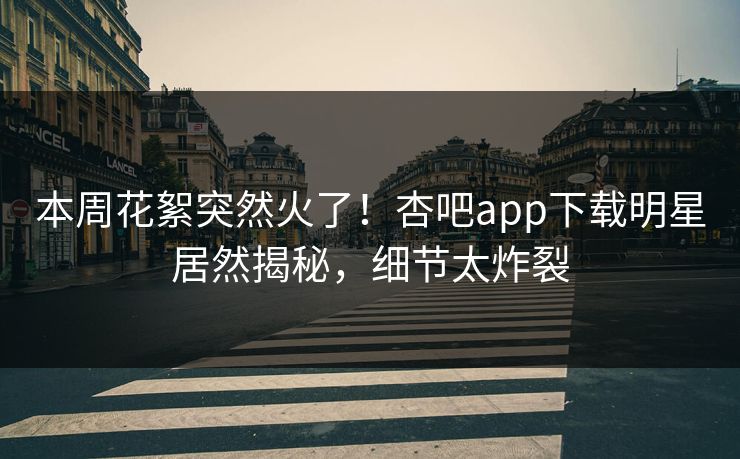 本周花絮突然火了！杏吧app下载明星居然揭秘，细节太炸裂