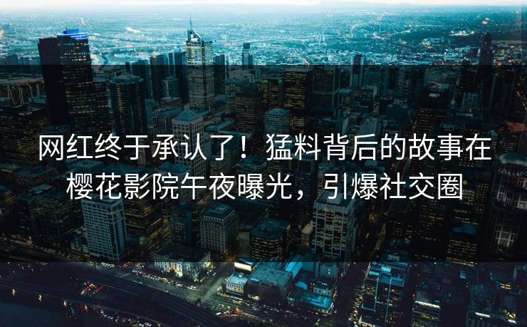 网红终于承认了！猛料背后的故事在樱花影院午夜曝光，引爆社交圈