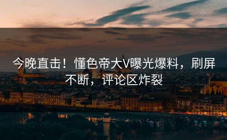 今晚直击！懂色帝大V曝光爆料，刷屏不断，评论区炸裂