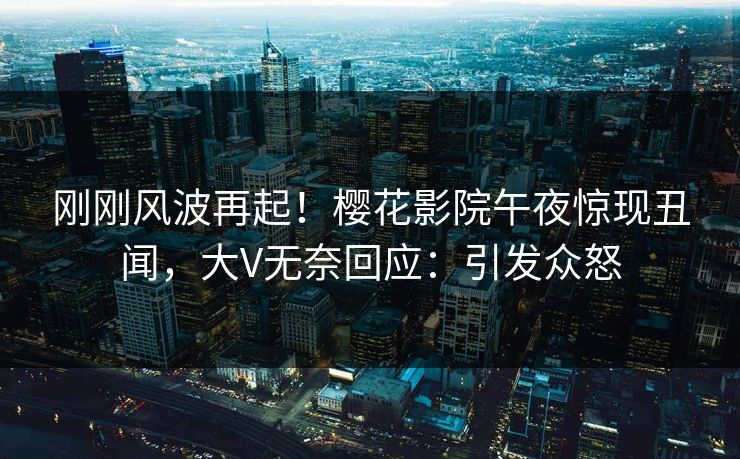 刚刚风波再起！樱花影院午夜惊现丑闻，大V无奈回应：引发众怒