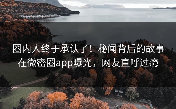 圈内人终于承认了！秘闻背后的故事在微密圈app曝光，网友直呼过瘾