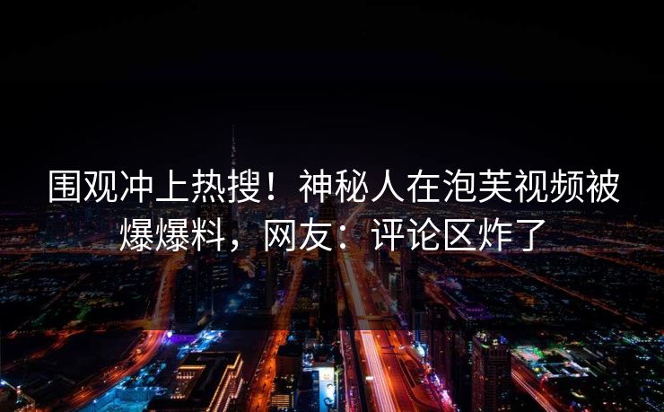 围观冲上热搜！神秘人在泡芙视频被爆爆料，网友：评论区炸了