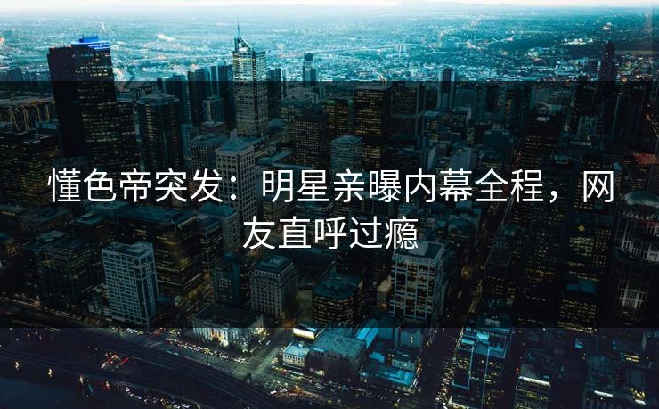 懂色帝突发：明星亲曝内幕全程，网友直呼过瘾