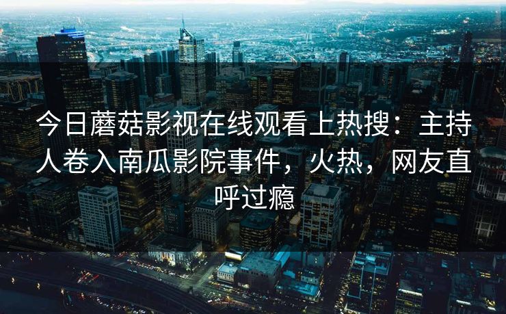 今日蘑菇影视在线观看上热搜：主持人卷入南瓜影院事件，火热，网友直呼过瘾