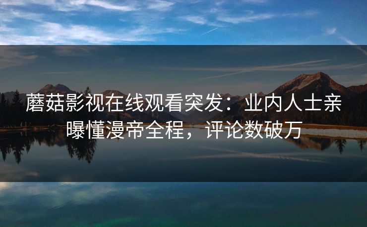 蘑菇影视在线观看突发：业内人士亲曝懂漫帝全程，评论数破万