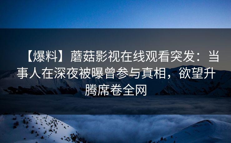【爆料】蘑菇影视在线观看突发：当事人在深夜被曝曾参与真相，欲望升腾席卷全网