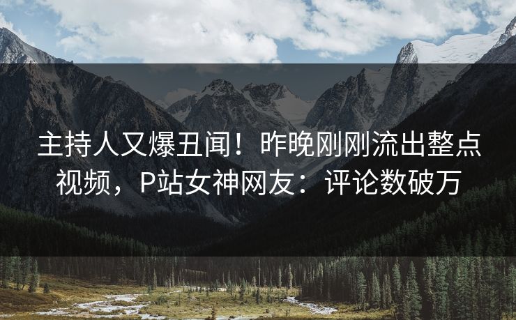 主持人又爆丑闻！昨晚刚刚流出整点视频，P站女神网友：评论数破万